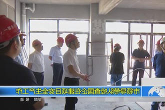市领导带队检查国企在建项目安全生产工作